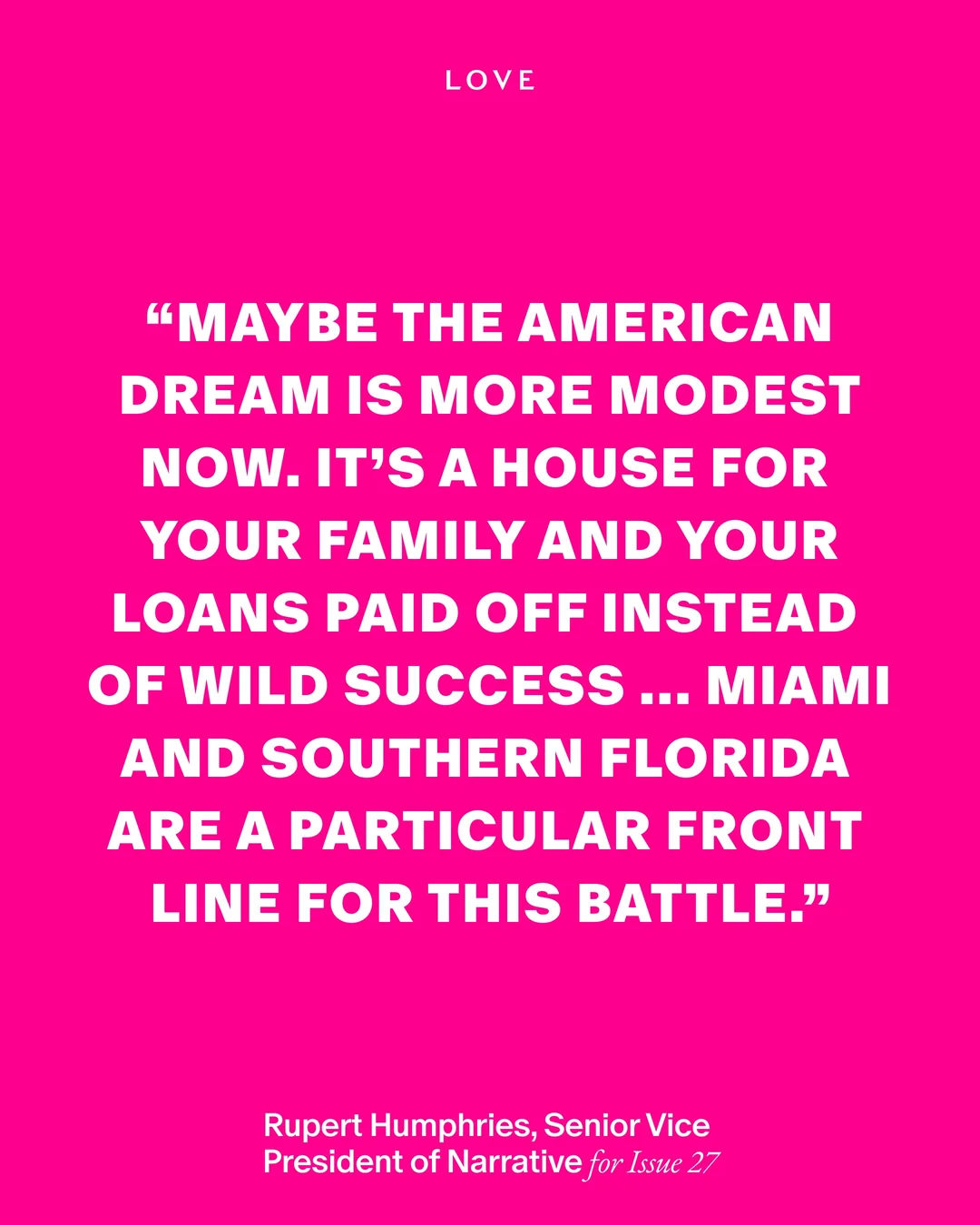 ピンクの背景に白い文字で「MAYBE THE AMERICAN DREAM IS MORE MODEST NOW. IT'S A HOUSE FOR YOUR FAMILY AND YOUR LOANS PAID OFF INSTEAD OF WILD SUCCESS ... MIAMI AND SOUTHERN FLORIDA ARE A PARTICULAR FRONT LINE FOR THIS BATTLE.」と書かれたLOVE Magazineの引用カード。発言者はRupert Humphries
