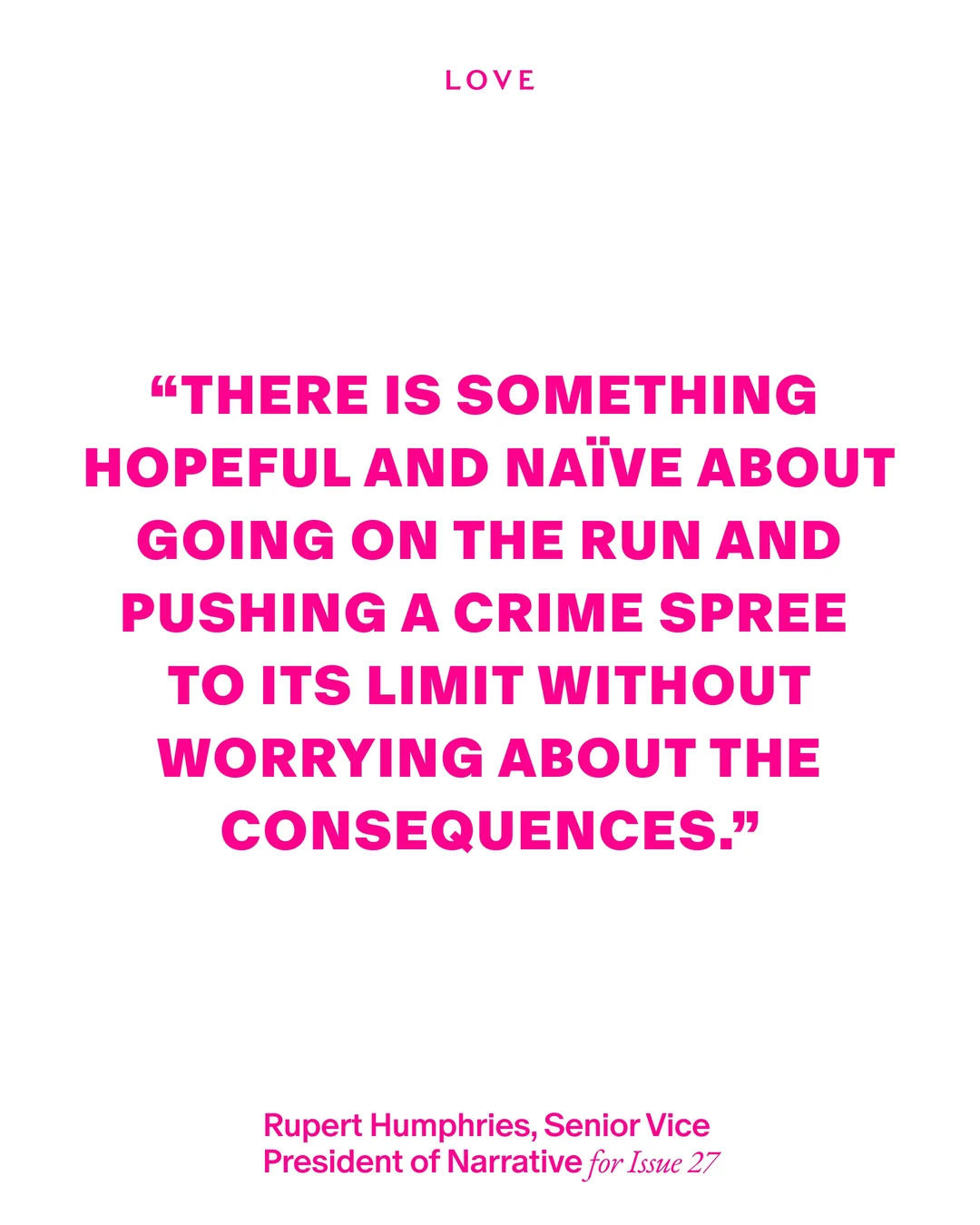 白い背景にピンクの文字で「THERE IS SOMETHING HOPEFUL AND NAÏVE ABOUT GOING ON THE RUN AND PUSHING A CRIME SPREE TO ITS LIMIT WITHOUT WORRYING ABOUT THE CONSEQUENCES.」と書かれたLOVE Magazineの引用カード。発言者はRupert Humphries